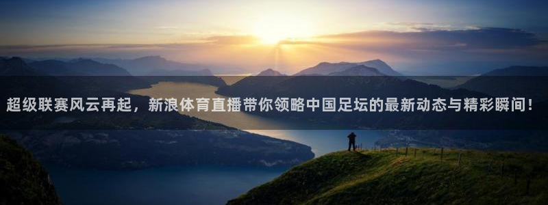 超级联赛风云再起，新浪体育直播带你领略中国足坛的最新动态与精彩瞬间！